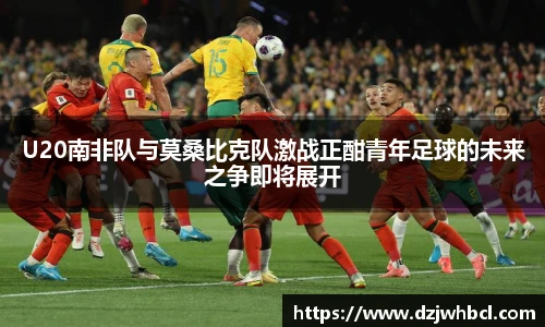 U20南非队与莫桑比克队激战正酣青年足球的未来之争即将展开